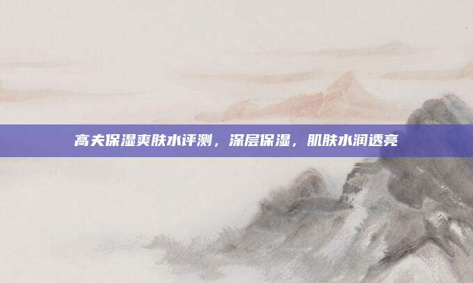 高夫保湿爽肤水评测，深层保湿，肌肤水润透亮