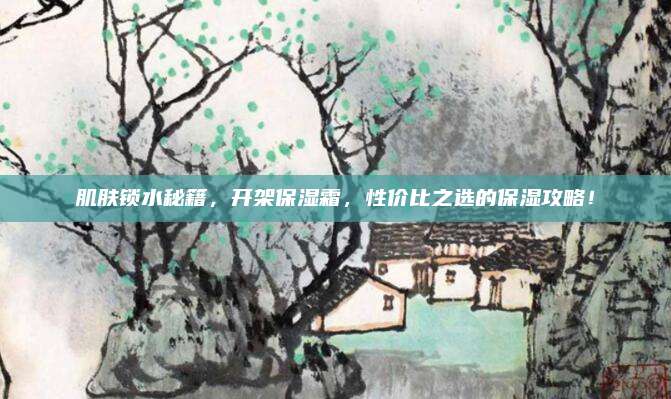 肌肤锁水秘籍，开架保湿霜，性价比之选的保湿攻略！