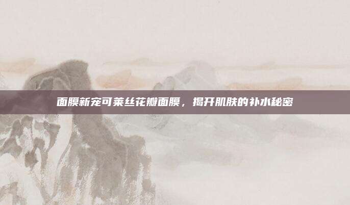 面膜新宠可莱丝花瓣面膜，揭开肌肤的补水秘密