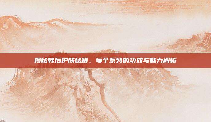 揭秘韩后护肤秘籍，每个系列的功效与魅力解析