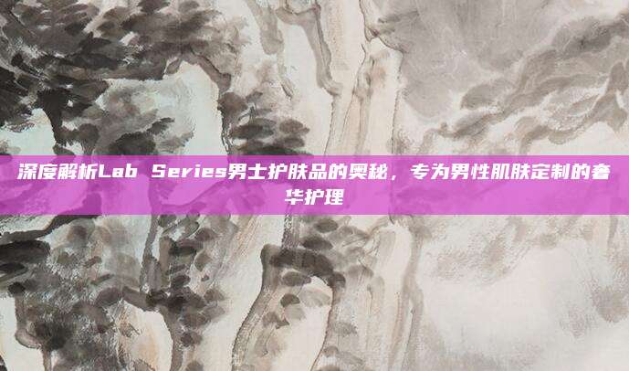 深度解析Lab Series男士护肤品的奥秘，专为男性肌肤定制的奢华护理