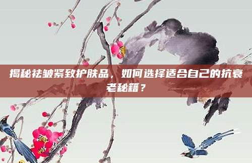 揭秘祛皱紧致护肤品，如何选择适合自己的抗衰老秘籍？