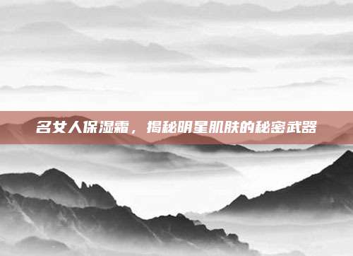 名女人保湿霜，揭秘明星肌肤的秘密武器