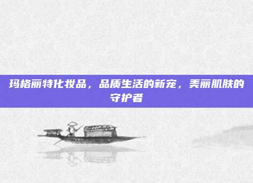 玛格丽特化妆品,品质生活的新宠,美丽肌肤的守护者