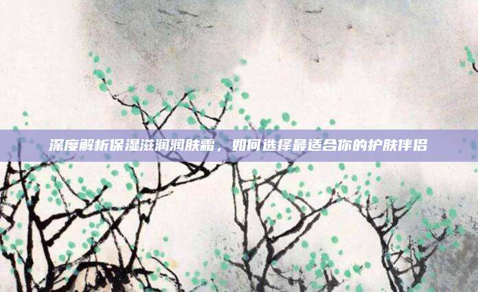 深度解析保湿滋润润肤霜,如何选择最适合你的护肤伴侣