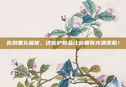 告别黑头困扰，这些护肤品让你拥有光滑美肌！