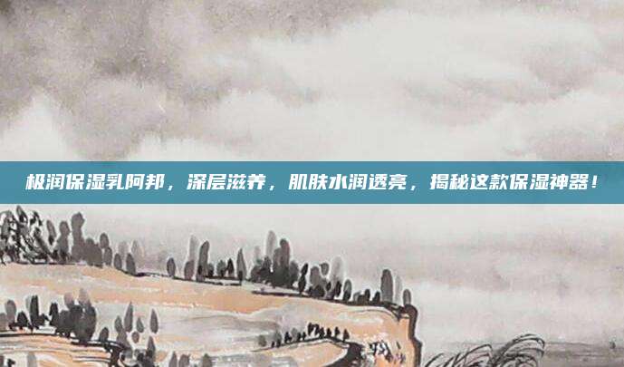 极润保湿乳阿邦，深层滋养，肌肤水润透亮，揭秘这款保湿神器！