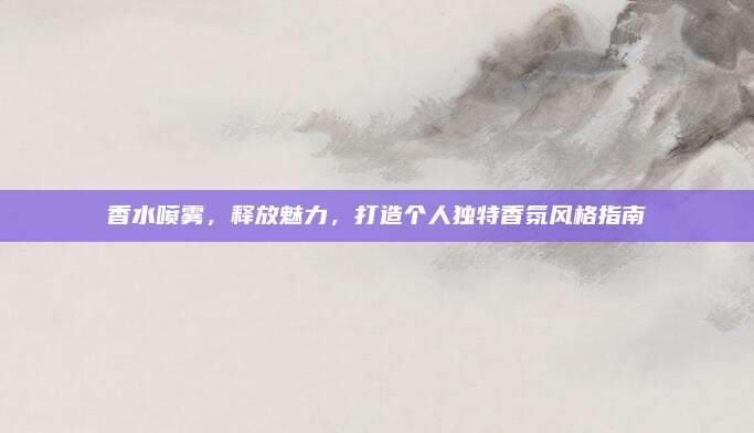 香水喷雾，释放魅力，打造个人独特香氛风格指南
