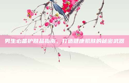 男生必备护肤品指南，打造健康肌肤的秘密武器