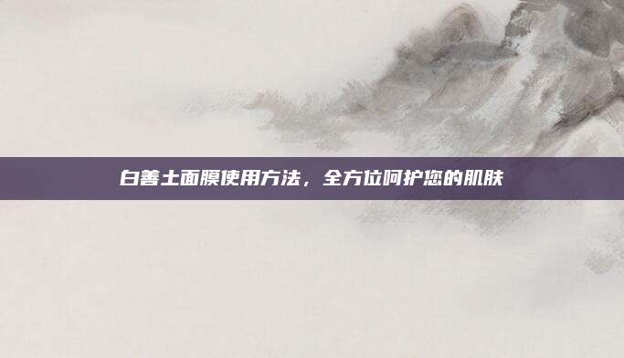 白善土面膜使用方法，全方位呵护您的肌肤