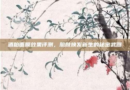 酒粕面膜效果评测，肌肤焕发新生的秘密武器