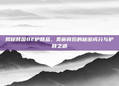 揭秘韩国BE护肤品,美丽背后的秘密成分与护肤之道