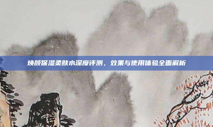 焕颜保湿柔肤水深度评测，效果与使用体验全面解析