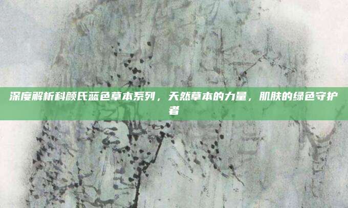 深度解析科颜氏蓝色草本系列，天然草本的力量，肌肤的绿色守护者