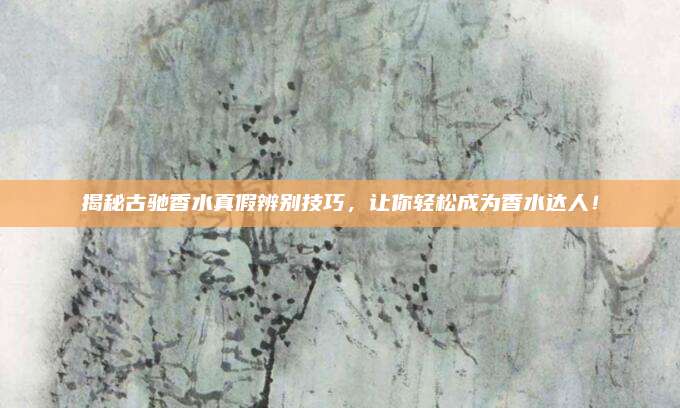 揭秘古驰香水真假辨别技巧，让你轻松成为香水达人！