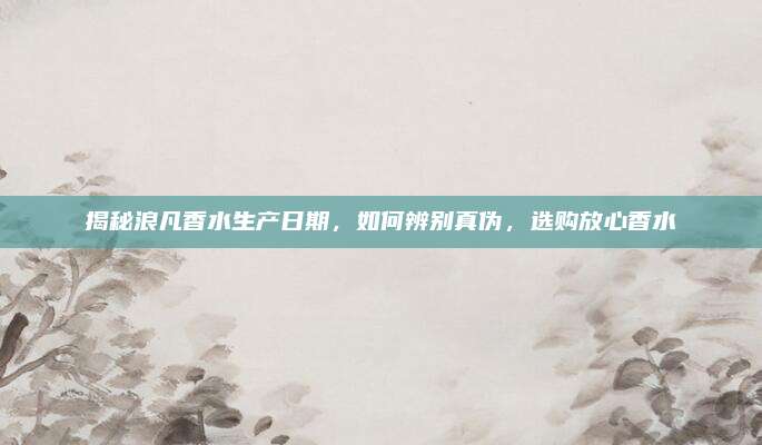 揭秘浪凡香水生产日期，如何辨别真伪，选购放心香水