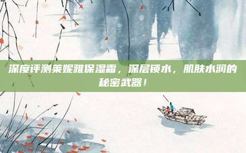 深度评测莱妮雅保湿霜，深层锁水，肌肤水润的秘密武器！