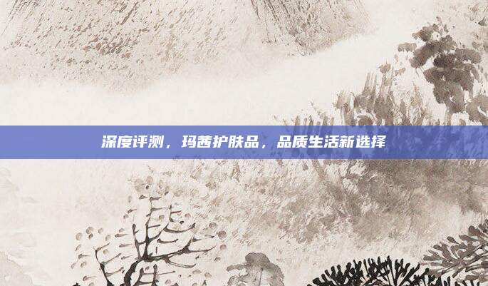 深度评测，玛茜护肤品，品质生活新选择