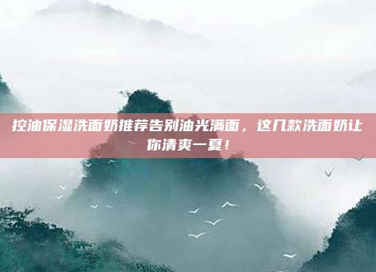 控油保湿洗面奶推荐告别油光满面，这几款洗面奶让你清爽一夏！