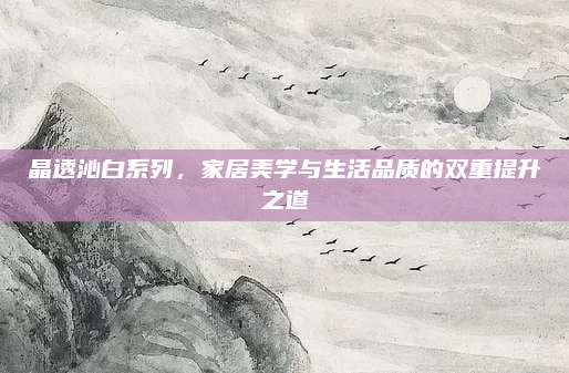 晶透沁白系列，家居美学与生活品质的双重提升之道