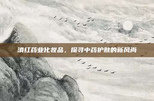 滇红药业化妆品，探寻中药护肤的新风尚