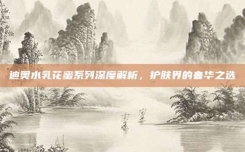 迪奥水乳花蜜系列深度解析，护肤界的奢华之选
