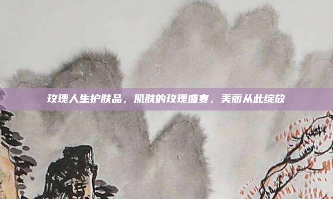玫瑰人生护肤品，肌肤的玫瑰盛宴，美丽从此绽放