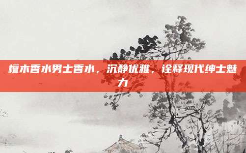 檀木香水男士香水，沉静优雅，诠释现代绅士魅力