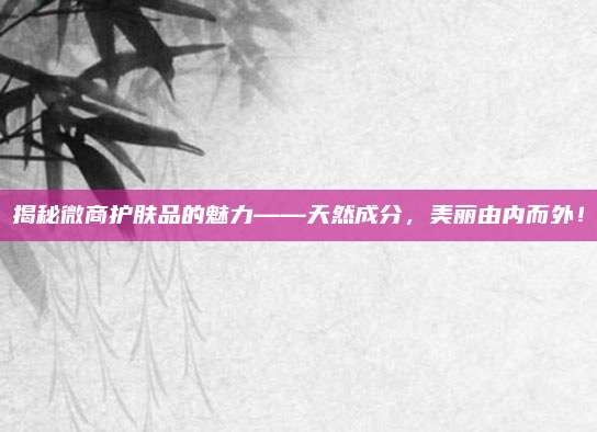 揭秘微商护肤品的魅力——天然成分，美丽由内而外！