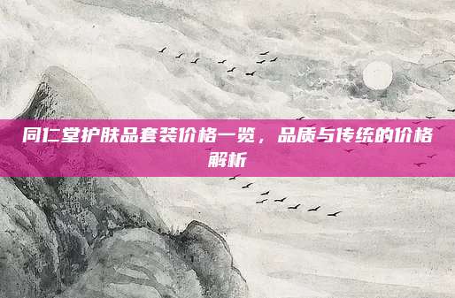 同仁堂护肤品套装价格一览，品质与传统的价格解析