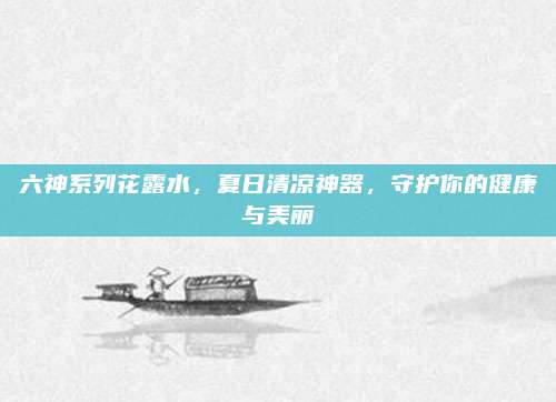 六神系列花露水，夏日清凉神器，守护你的健康与美丽