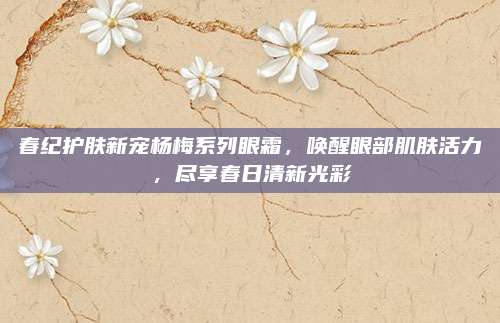 春纪护肤新宠杨梅系列眼霜，唤醒眼部肌肤活力，尽享春日清新光彩