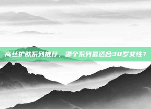 高丝护肤系列推荐，哪个系列最适合30岁女性？