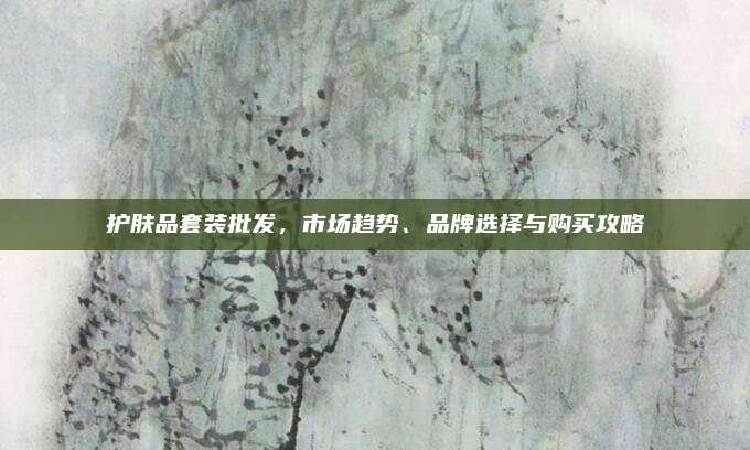 护肤品套装批发，市场趋势、品牌选择与购买攻略