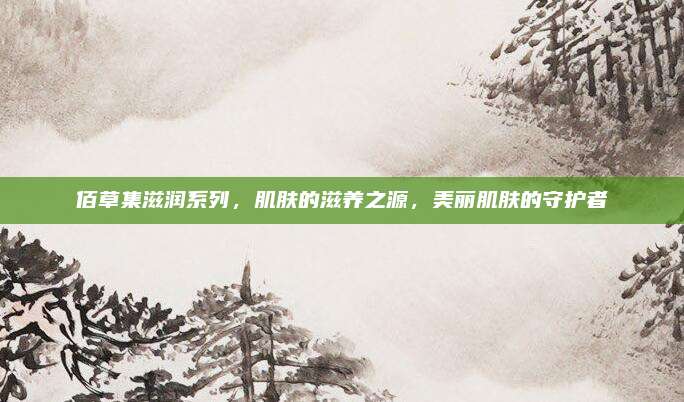 佰草集滋润系列，肌肤的滋养之源，美丽肌肤的守护者