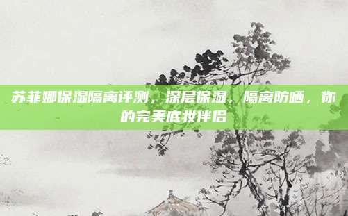 苏菲娜保湿隔离评测，深层保湿，隔离防晒，你的完美底妆伴侣