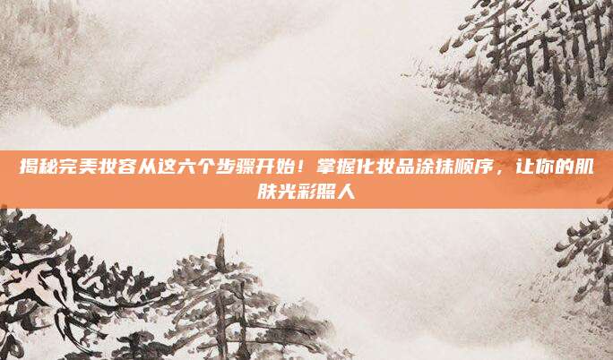 揭秘完美妆容从这六个步骤开始！掌握化妆品涂抹顺序，让你的肌肤光彩照人
