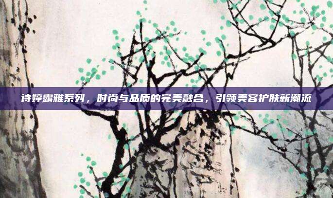 诗婷露雅系列，时尚与品质的完美融合，引领美容护肤新潮流