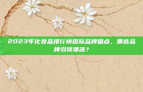 2023年化妆品排行榜国际品牌盘点，哪些品牌引领潮流？