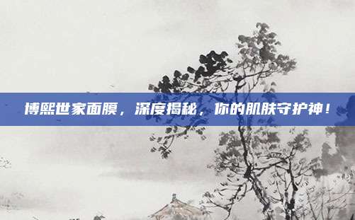 博熙世家面膜，深度揭秘，你的肌肤守护神！