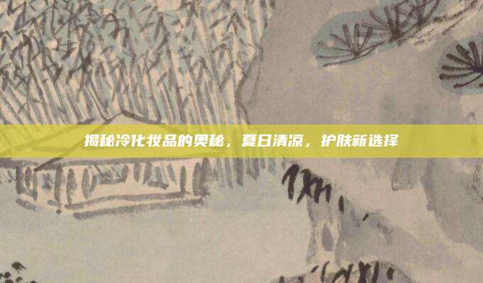 揭秘冷化妆品的奥秘，夏日清凉，护肤新选择