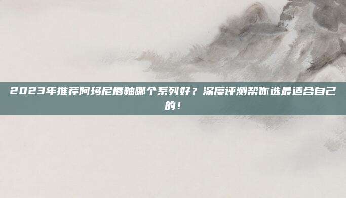 2023年推荐阿玛尼唇釉哪个系列好？深度评测帮你选最适合自己的！