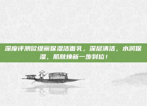 深度评测欧缇丽保湿洁面乳，深层清洁，水润保湿，肌肤焕新一步到位！