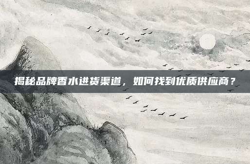 揭秘品牌香水进货渠道，如何找到优质供应商？