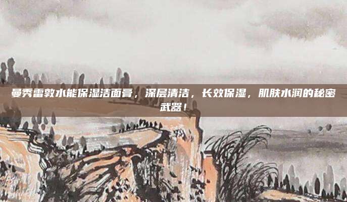 曼秀雷敦水能保湿洁面膏，深层清洁，长效保湿，肌肤水润的秘密武器！