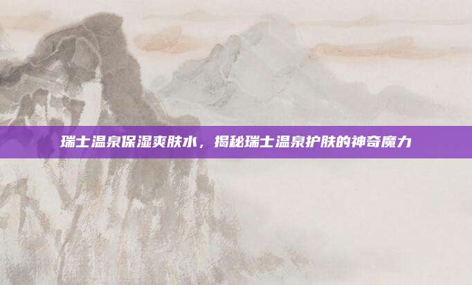 瑞士温泉保湿爽肤水，揭秘瑞士温泉护肤的神奇魔力