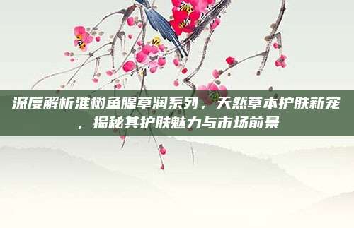 深度解析淮树鱼腥草润系列，天然草本护肤新宠，揭秘其护肤魅力与市场前景