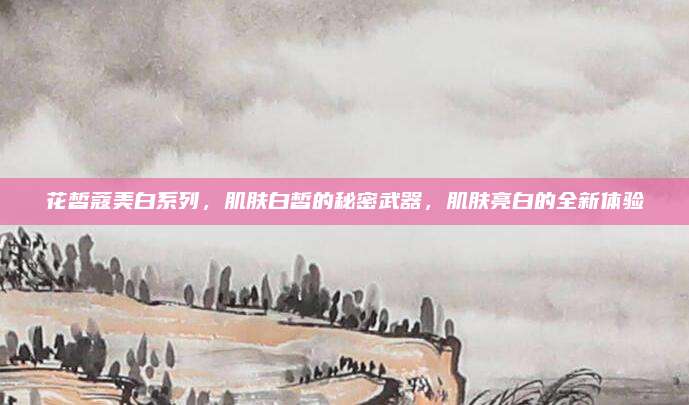 花皙蔻美白系列，肌肤白皙的秘密武器，肌肤亮白的全新体验