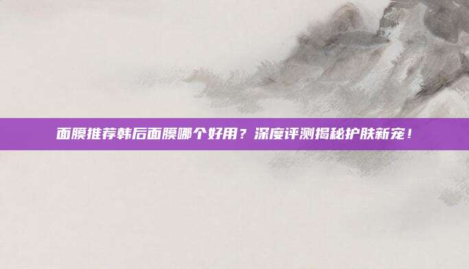 面膜推荐韩后面膜哪个好用？深度评测揭秘护肤新宠！