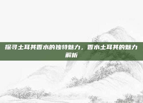探寻土耳其香水的独特魅力，香水土耳其的魅力解析